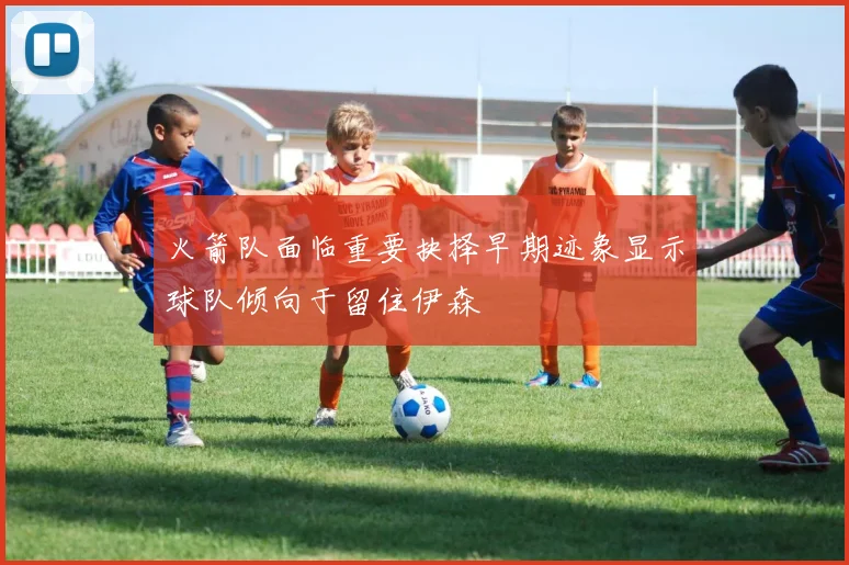 火箭队面临重要抉择早期迹象显示球队倾向于留住伊森