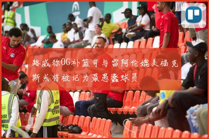 路威称OG补篮可与雷阿伦媲美福克斯或将被记为最愚蠢球员