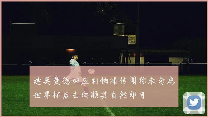 迪奥曼德回应利物浦传闻称未考虑世界杯后去向顺其自然即可