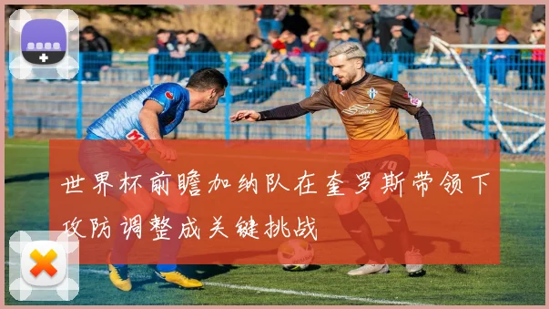 世界杯前瞻加纳队在奎罗斯带领下攻防调整成关键挑战