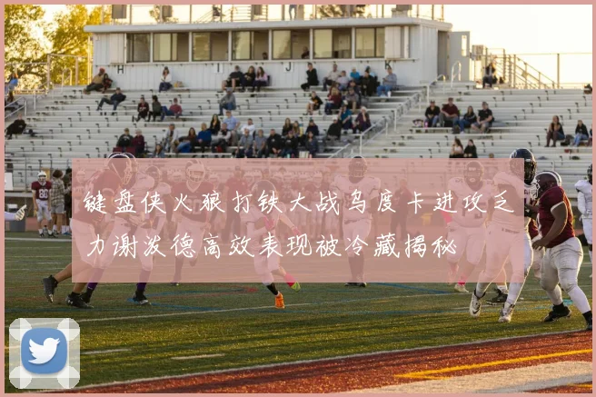 键盘侠火狼打铁大战乌度卡进攻乏力谢泼德高效表现被冷藏揭秘