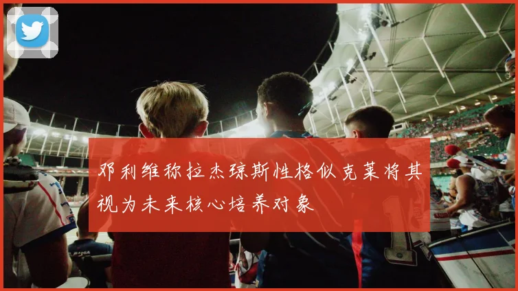 邓利维称拉杰琼斯性格似克莱将其视为未来核心培养对象