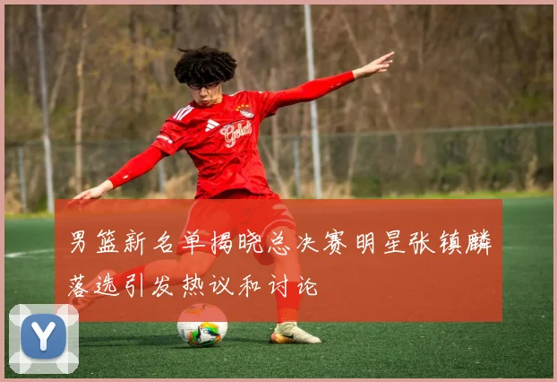 男篮新名单揭晓总决赛明星张镇麟落选引发热议和讨论